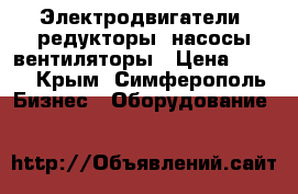 Электродвигатели, редукторы, насосы,вентиляторы › Цена ­ 123 - Крым, Симферополь Бизнес » Оборудование   